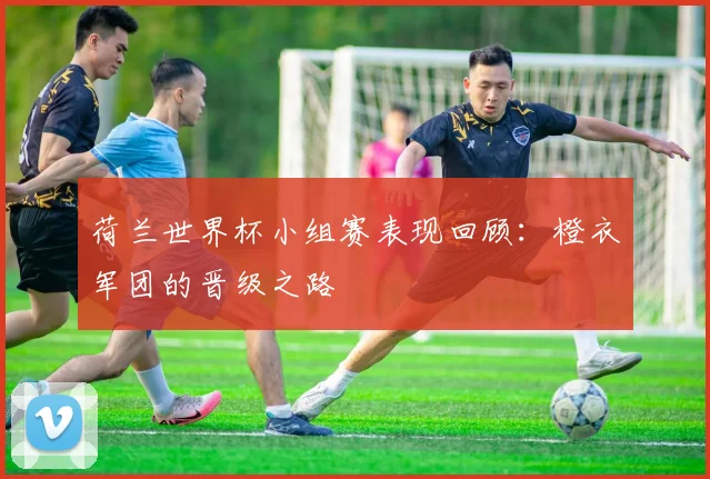 荷兰世界杯小组赛表现回顾：橙衣军团的晋级之路