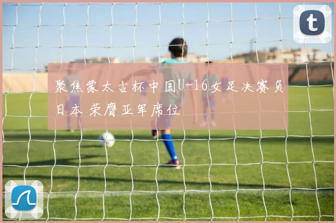 聚焦蒙太古杯中国U-16女足决赛负日本 荣膺亚军席位