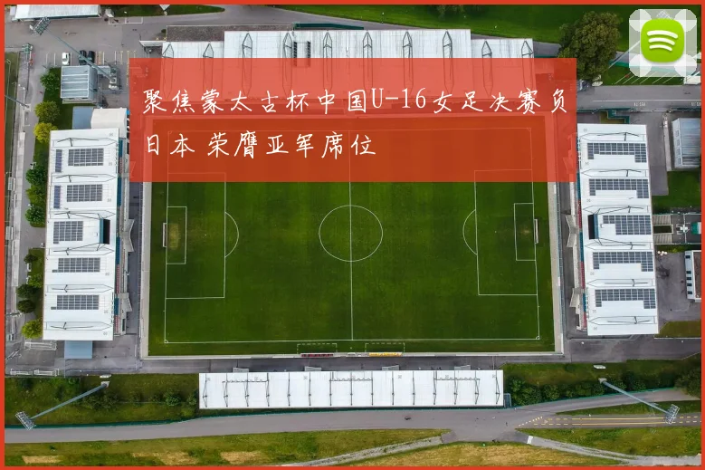 聚焦蒙太古杯中国U-16女足决赛负日本 荣膺亚军席位